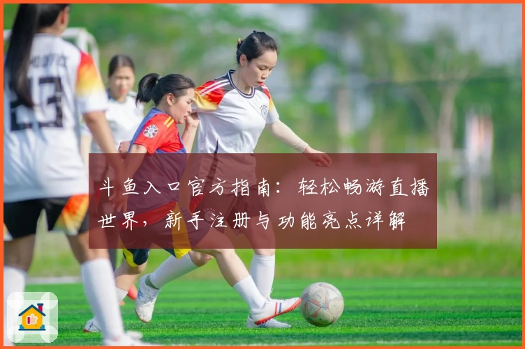 斗鱼入口官方指南：轻松畅游直播世界，新手注册与功能亮点详解