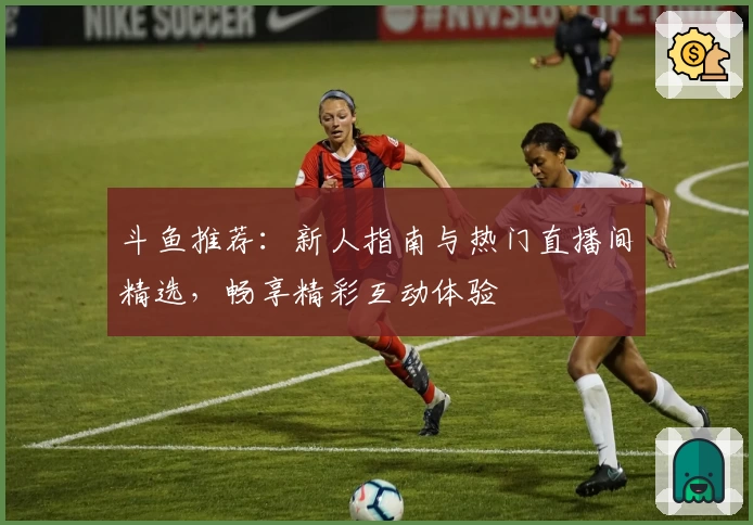 斗鱼推荐：新人指南与热门直播间精选，畅享精彩互动体验