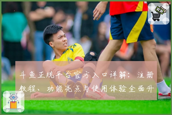 斗鱼正规平台官方入口详解：注册教程、功能亮点与使用体验全面升级