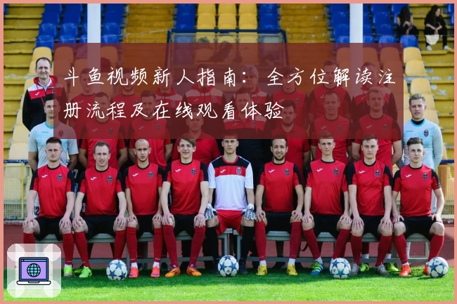 斗鱼视频新人指南：全方位解读注册流程及在线观看体验