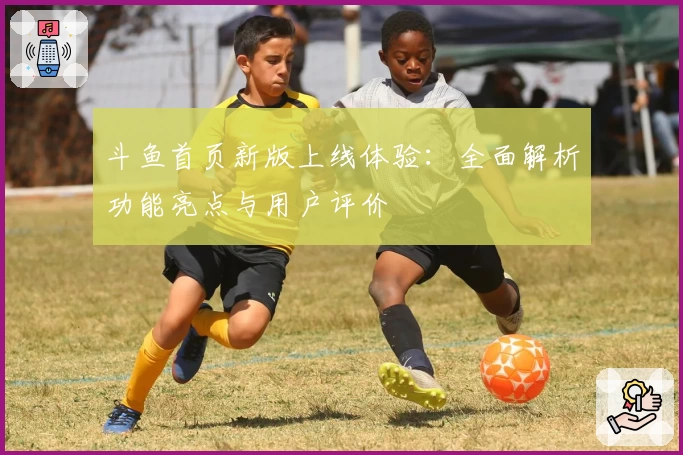 斗鱼首页新版上线体验：全面解析功能亮点与用户评价