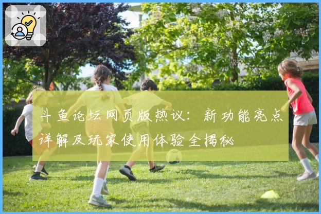 斗鱼论坛网页版热议：新功能亮点详解及玩家使用体验全揭秘