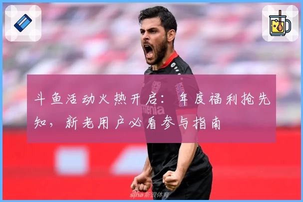 斗鱼活动火热开启：年度福利抢先知，新老用户必看参与指南