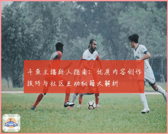 斗鱼主播新人指南：优质内容创作技巧与社区互动秘籍大解析