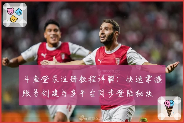 斗鱼登录注册教程详解：快速掌握账号创建与多平台同步登陆秘诀