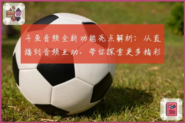 斗鱼音频全新功能亮点解析:从直播到音频互动,带你探索更多精彩