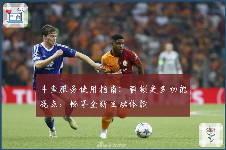 斗鱼服务使用指南：解锁更多功能亮点，畅享全新互动体验