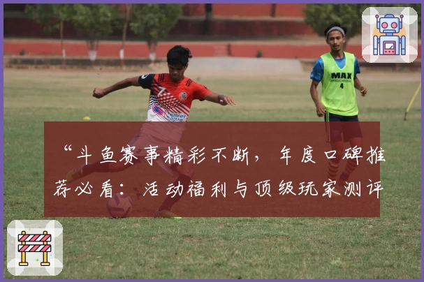 “斗鱼赛事精彩不断，年度口碑推荐必看：活动福利与顶级玩家测评汇总”