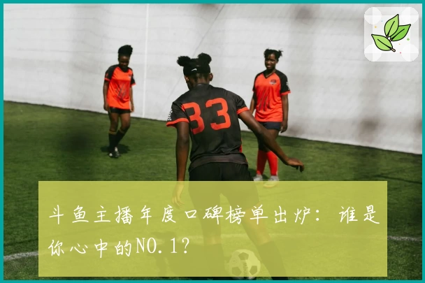 斗鱼主播年度口碑榜单出炉：谁是你心中的NO.1？