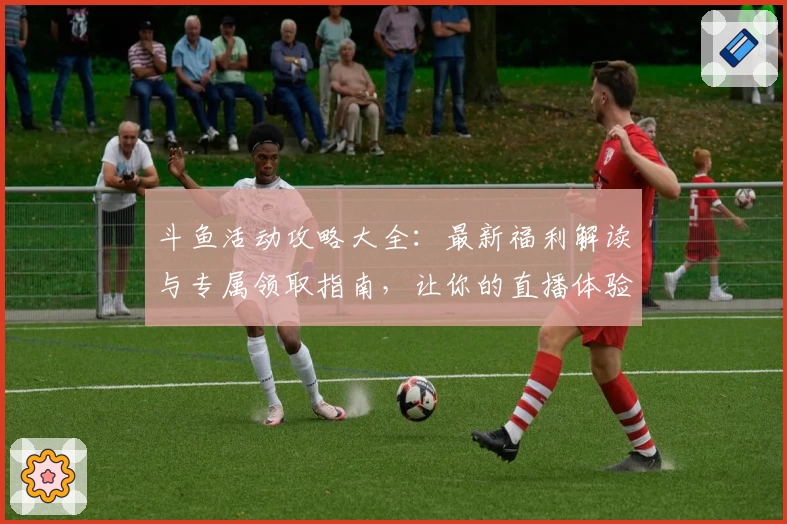 斗鱼活动攻略大全:最新福利解读与专属领取指南,让你的直播体验更丰富