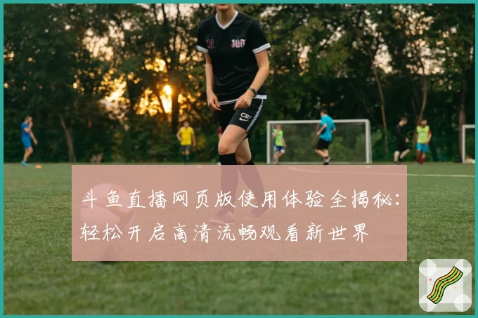 斗鱼直播网页版使用体验全揭秘:轻松开启高清流畅观看新世界