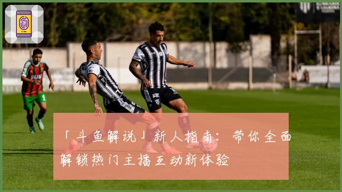 「斗鱼解说」新人指南：带你全面解锁热门主播互动新体验
