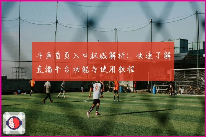 斗鱼首页入口权威解析：快速了解直播平台功能与使用教程