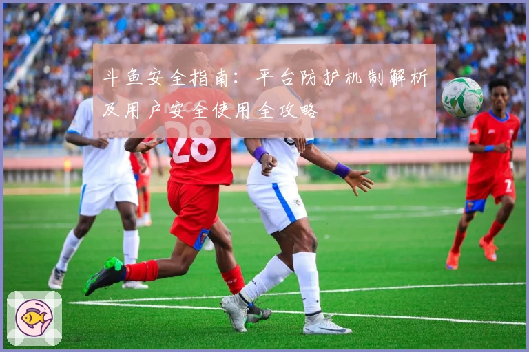 斗鱼安全指南：平台防护机制解析及用户安全使用全攻略
