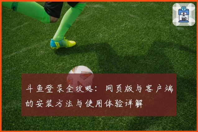 斗鱼登录全攻略:网页版与客户端的安装方法与使用体验详解