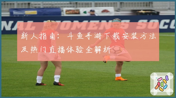 新人指南：斗鱼手游下载安装方法及热门直播体验全解析