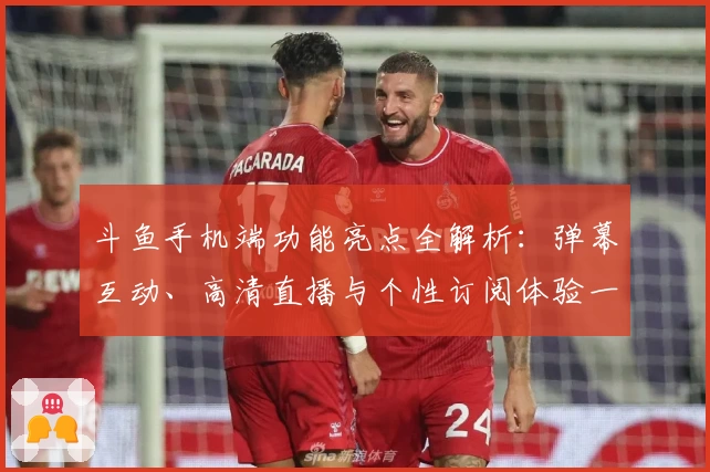 斗鱼手机端功能亮点全解析:弹幕互动、高清直播与个性订阅体验一站式畅享