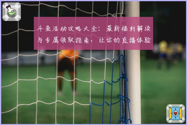 斗鱼活动攻略大全:最新福利解读与专属领取指南,让你的直播体验更丰富
