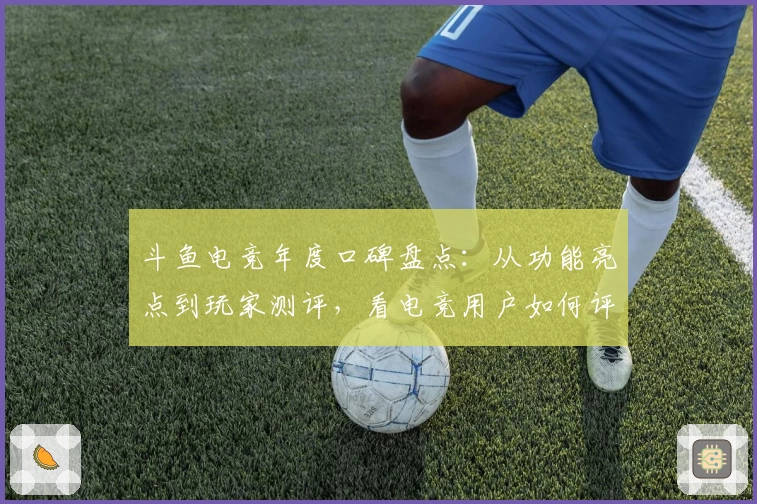 斗鱼电竞年度口碑盘点:从功能亮点到玩家测评,看电竞用户如何评价这款人气平台