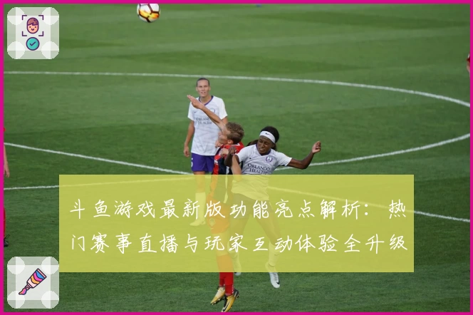 斗鱼游戏最新版功能亮点解析:热门赛事直播与玩家互动体验全升级