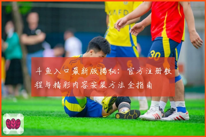 斗鱼入口最新版揭秘:官方注册教程与精彩内容安装方法全指南