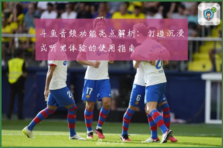 斗鱼音频功能亮点解析：打造沉浸式听觉体验的使用指南