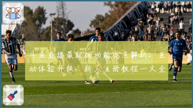 斗鱼直播最新版功能亮点解析:互动体验升级,新人注册教程一文全览