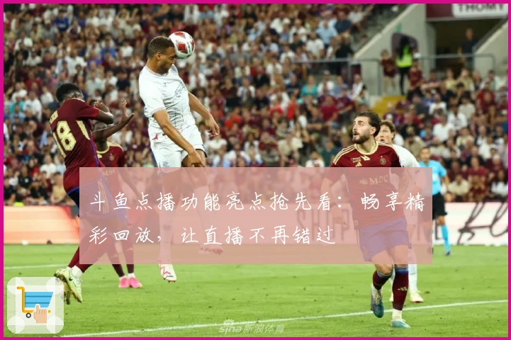 斗鱼点播功能亮点抢先看：畅享精彩回放，让直播不再错过