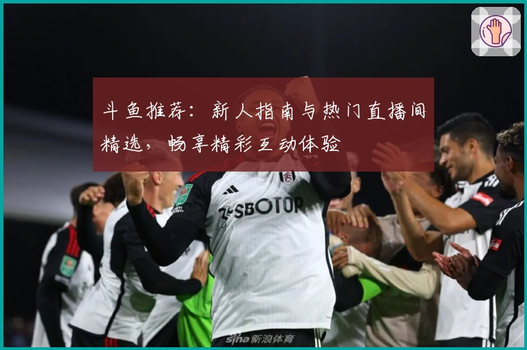 斗鱼推荐：新人指南与热门直播间精选，畅享精彩互动体验