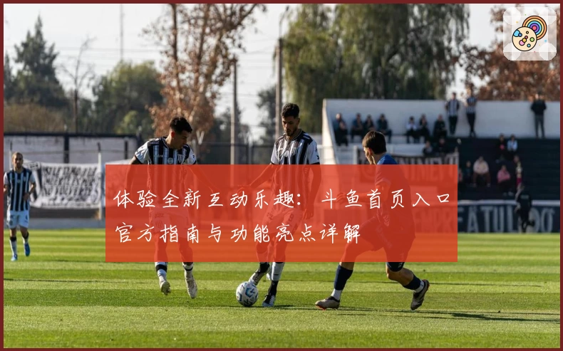 体验全新互动乐趣：斗鱼首页入口官方指南与功能亮点详解