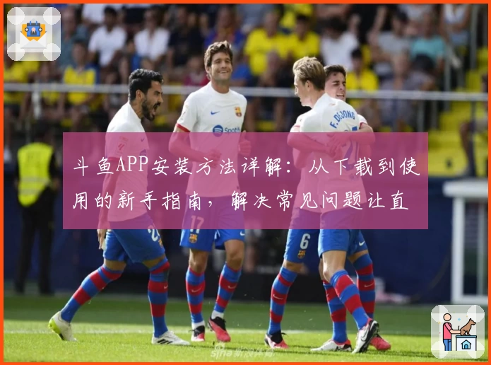 斗鱼APP安装方法详解：从下载到使用的新手指南，解决常见问题让直播体验更顺畅