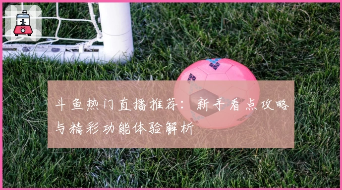 斗鱼热门直播推荐：新手看点攻略与精彩功能体验解析