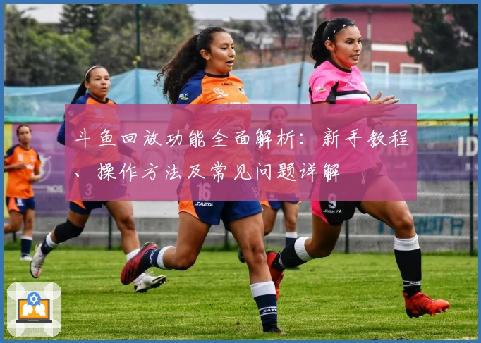 斗鱼回放功能全面解析：新手教程、操作方法及常见问题详解
