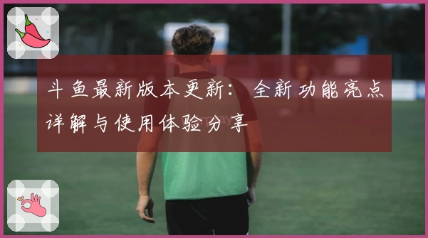 斗鱼最新版本更新：全新功能亮点详解与使用体验分享