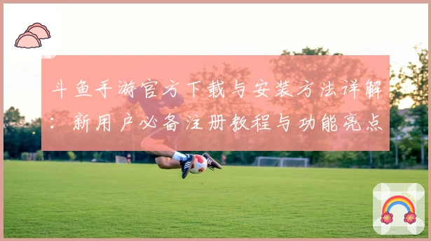 斗鱼手游官方下载与安装方法详解：新用户必备注册教程与功能亮点解析