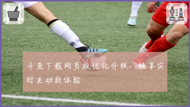 斗鱼下载网页版优化升级，畅享实时互动新体验