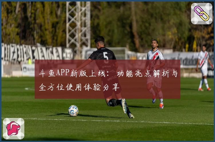 斗鱼APP新版上线：功能亮点解析与全方位使用体验分享