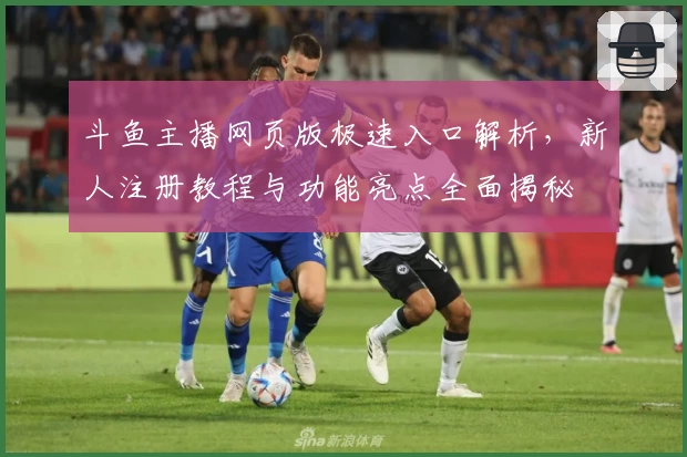 斗鱼主播网页版极速入口解析，新人注册教程与功能亮点全面揭秘