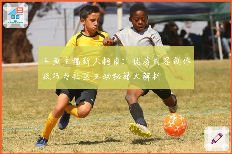斗鱼主播新人指南:优质内容创作技巧与社区互动秘籍大解析