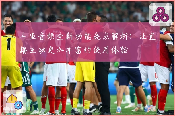 斗鱼音频全新功能亮点解析：让直播互动更加丰富的使用体验