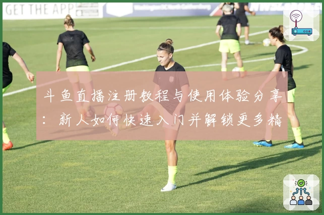 斗鱼直播注册教程与使用体验分享:新人如何快速入门并解锁更多精彩功能