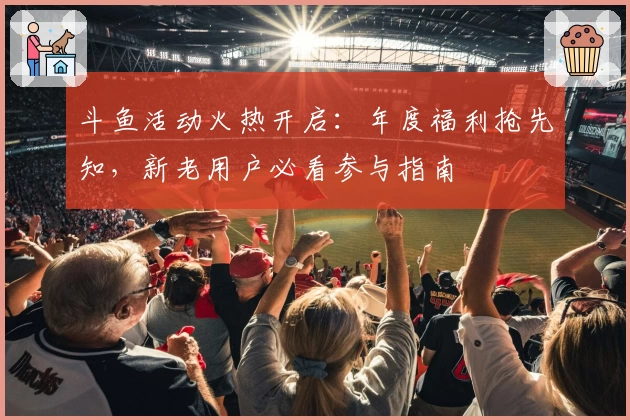 斗鱼活动火热开启:年度福利抢先知,新老用户必看参与指南