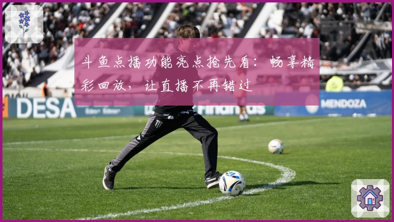 斗鱼点播功能亮点抢先看：畅享精彩回放，让直播不再错过