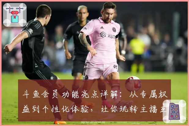 斗鱼会员功能亮点详解：从专属权益到个性化体验，让你玩转主播互动新方式