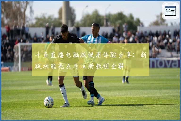 斗鱼直播电脑版使用体验分享：新版功能亮点与注册教程全解
