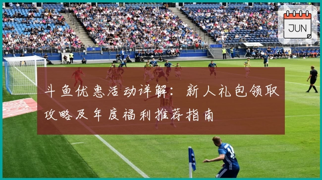 斗鱼优惠活动详解：新人礼包领取攻略及年度福利推荐指南