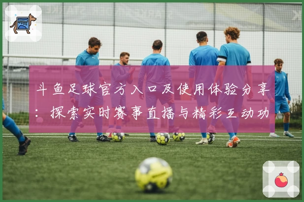 斗鱼足球官方入口及使用体验分享：探索实时赛事直播与精彩互动功能亮点