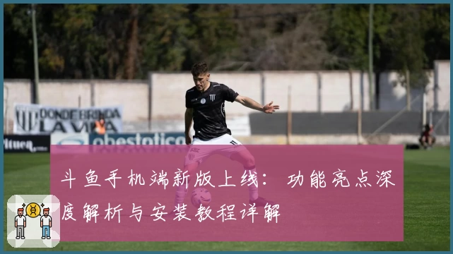 斗鱼手机端新版上线：功能亮点深度解析与安装教程详解