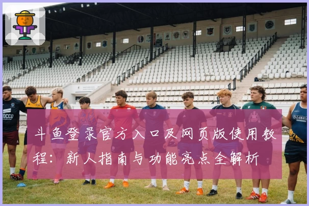 斗鱼登录官方入口及网页版使用教程：新人指南与功能亮点全解析