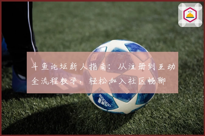 斗鱼论坛新人指南：从注册到互动全流程教学，轻松加入社区畅聊